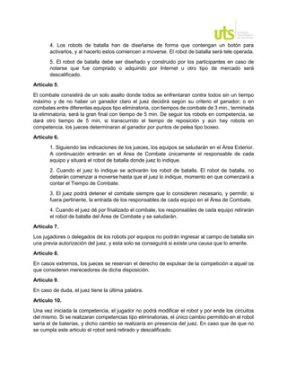 4. Los robots de batalla han de diseñarse de forma que contengan un botón para
activarlos, y al hacerlo estos comiencen a moverse. El robot de batalla será tele operada.
5. El robot de batalla debe ser diseñado y construido por los participantes en caso de
notarse que fue comprado o adquirido por Internet u otro tipo de mercado será
descalificado.
Artículo 5.
El combate consistirá de un solo asalto donde todos se enfrentaran contra todos sin un tiempo
máximo y de no haber un ganador claro el juez decidirá según su criterio el ganador; o en
combates entre diferentes equipos tipo eliminatoria, con tiempos de combate de 3 min., terminada
la eliminatoria, será la gran final con tiempo de 5 min. De seguir los robots en competencia, se
dará otro tiempo de 5 min, si transcurrido el tiempo de reposición y aún hay robots en
competencia, los jueces determinaran al ganador por puntos de pelea tipo boxeo.
Artículo 6.
1. Siguiendo las indicaciones de los jueces, los equipos se saludarán en el Área Exterior.
A continuación entrarán en el Área de Combate únicamente el responsable de cada
equipo y situará el robot de batalla donde juez lo indique.
2. Cuando el juez lo indique se activarán los robot de batalla. El robot de batalla, no
deberán comenzar a moverse hasta que el juez lo indique, momento en que comenzará a
contar el Tiempo de Combate.
3. El juez podrá detener el combate siempre que lo consideren necesario, y permitir, si
fuera pertinente, la entrada de los responsables de cada equipo en el Área de Combate.
4. Cuando el juez dé por finalizado el combate, los responsables de cada equipo retirarán
el robot de batalla del Área de Combate y se saludarán.
Artículo 7.
Los jugadores o delegados de los robots por equipos no podrán ingresar al campo de batalla sin
una previa autorización del juez, y esta solo se conseguirá si existe una causa que lo amerite.
Artículo 8.
En casos extremos, los jueces se reservan el derecho de expulsar de la competición a aquel os
que consideren merecedores de dicha disposición.
Artículo 9.
En caso de duda, el juez tiene la última palabra.
Artículo 10.
Una vez iniciada la competencia, el jugador no podrá modificar el robot y por ende los circuitos
del mismo. Si se realizaran competencias tipo eliminatorias, el único cambio permitido en el robot
sería el de baterías, y dicho cambio se realizaría en presencia del juez. En caso que de que no
se cumpla este articulo el robot será retirado y descalificado.
 