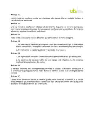 Artículo 11.
Los concursantes pueden presentar sus objeciones a los jueces si tienen cualquier duda en el
cumplimiento de las normas.
Artículo 12.
Una vez iniciada la batalla si un robot se sale de la tarima de guerra por si mismo o porque su
contrincante lo saco podrá ingresar de nuevo ya que cuenta con dos oportunidades de reingreso
a la tercera quedara descalificado o eliminado
Artículo 13.
Nadie podrá pertenecer a equipos diferentes que concursen en la misma categoría.
Artículo 14.
1. La persona que conste en la inscripción como responsable del equipo lo será durante
toda la competición, y no se podrá cambiar sin una causa de fuerza mayor que lo justifique.
2. Como máximo un jugador puede ser responsable de un equipo.
Artículo 15.
1. La organización convocará una reunión con los participantes el día que ella acuerde.
2. La asistencia de los responsables de cada equipo será obligatoria. La no asistencia
implicará la descalificación del equipo.
Artículo 16.
El robot de batalla no debe estar conectado por medio de cables a su fuente de alimentación ni
al control que lo opera pues el único medio de mando admitido en este es el teledirigido (control
remoto).
Artículo 17.
Dentro de las armas con las que el robot de guerra puede contar no se admiten ni el uso de
cualquier tipo de gas, ni tampoco ácido o corrosivo o agua o fuego o cualquier arma que pudiese
deteriorar el circuito electrónico del contrincante.
 