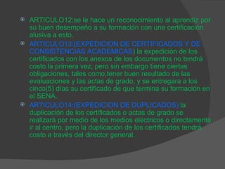 ARTICULO12:se le hace un reconocimiento al aprendiz por su buen desempeño a su formación con una certificación alusiva a esto. ARTICULO13:(EXPEDICION DE CERTIFICADOS Y DE CONSISTENCIAS ACADEMICAS ) la expedición de los certificados con los anexos de los documentos no tendrá costo la primera vez, pero sin embargo tiene ciertas obligaciones, tales como,tener buen resultado de las evaluaciones y las actas de grado, y se entregara a los cinco(5) días su certificado de que termina su formación en el SENA. ARTICULO14:(EXPEDICION DE DUPLICADOS)   la duplicación de los certificados o actas de grado se realizará por medio de los medios eléctricos o directamente ir al centro, pero la duplicación de los certificados tendrá costo a través del director general. 