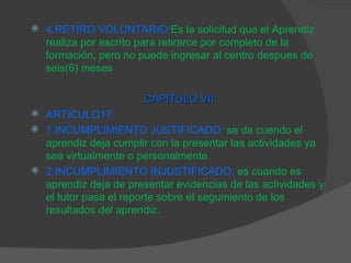 4.RETIRO VOLUNTARIO: Es la solicitud que el Aprendiz realiza por escrito para retirarce por completo de la formación, pero no puede ingresar al centro despues de seis(6) meses CAPITULO VII ARTICULO17: 1.INCUMPLIMIENTO JUSTIFICADO:   se da cuendo el aprendiz deja cumplir con la presentar las actividades ya sea virtualmente o personalmente. 2.INCUMPLIMIENTO INJUSTIFICADO:   es cuando es aprendiz deja de presentar evidencias de las actividades y el tutor pasa el reporte sobre el segumiento de los resultados del aprendiz. 
