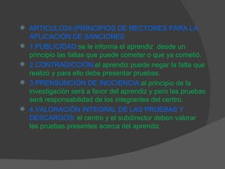 ARTICULO24:(PRINCIPIOS DE RECTORES PARA LA APLICACIÓN DE SANCIONES 1.PUBLICIDAD: se le informa el aprendiz  desde un principio las faltas que puede cometer o que ya cometió. 2.CONTRADICCIÓN: el aprendiz puede negar la falta que realizó y para ello debe presentar pruebas. 3.PRENSUNCIÓN DE INOCIENCIA: al principio de la investigación será a favor del aprendiz y pero las pruebas será responsabilidad de los integrantes del centro. 4.VALORACIÓN INTEGRAL DE LAS PRUEBAS Y DESCARGOS:   el centro y el subdirector deben valorar las pruebas presentes acerca del aprendiz. 