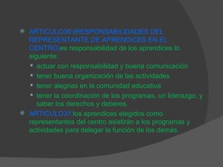 ARTICULO36:( RESPONSABILIDADES DEL REPRESENTANTE DE APRENDICES EN EL CENTRO) es responsabilidad de los aprendices lo siguiente: actuar con responsabilidad y buena comunicación tener buena organización de las actividades tener alegrias en la comunidad educativa tener la coordinación de los programas, un liderazgo, y saber los derechos y deberes. ARTICULO37: los aprendices elegidos como representantes del centro asistirán a los programas y actividades para delegar la función de los demás. 