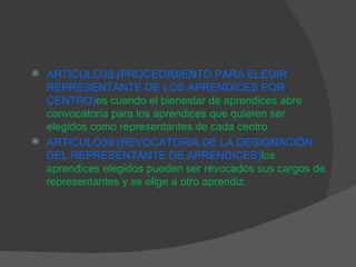 ARTICULO38:( PROCEDIMIENTO PARA ELEGIR REPRESENTANTE DE LOS APRENDICES POR CENTRO) es cuando el bienestar de aprendices abre convocatoria para los aprendices que quieren ser elegidos como representantes de cada centro ARTICULO39:(REVOCATORIA DE LA DESIGNACIÓN DEL REPRESENTANTE DE APRENDICES) los aprendices elegidos pueden ser revocados sus cargos de representantes y se elige a otro aprendiz. 