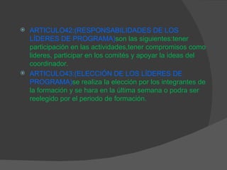 ARTICULO42: (RESPONSABILIDADES DE LOS LÍDERES DE PROGRAMA) son las siguientes:tener participación en las actividades,tener compromisos como lideres, participar en los comités y apoyar la ideas del coordinador. ARTICULO43:(ELECCIÓN DE LOS LÍDERES DE PROGRAMA) se realiza la elección por los integrantes de la formación y se hara en la última semana o podra ser reelegido por el periodo de formación. 