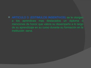 ARTICULO 3: (ESTIMULOS INSENTIVOS)   se le otorgan a los aprendices mas destacados un diploma o menciones de honor que valora su desempeño a lo largo de su aprendizaje en su curso durante su formación en la institución -sena. 
