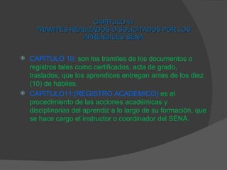 CAPITULO VI TRAMITES REALIZADOS O SOLICITADOS POR LOS APRENDICES SENA CAPITULO 10:   son los tramites de los documentos o registros tales como certificados, acta de grado, traslados, que los aprendices entregan antes de los diez (10) de hábiles. CAPITULO11:(REGISTRO ACADEMICO)   es el procedimiento de las acciones académicas y disciplinarias del aprendiz a lo largo de su formación, que se hace cargo el instructor o coordinador del SENA. 