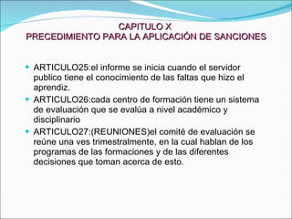 CAPITULO X  PRECEDIMIENTO PARA LA APLICACIÓN DE SANCIONES ARTICULO25:el informe se inicia cuando el servidor publico tiene el conocimiento de las faltas que hizo el aprendiz. ARTICULO26:cada centro de formación tiene un sistema de evaluación que se evalúa a nivel académico y disciplinario ARTICULO27:(REUNIONES)el comité de evaluación se reúne una ves trimestralmente, en la cual hablan de los programas de las formaciones y de las diferentes decisiones que toman acerca de esto. 
