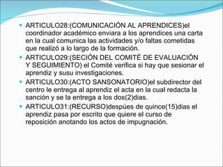 ARTICULO28:(COMUNICACIÓN AL APRENDICES)el coordinador académico enviara a los aprendices una carta en la cual comunica las actividades y/o faltas cometidas que realizó a lo largo de la formación. ARTICULO29:(SECIÓN DEL COMITÉ DE EVALUACIÓN Y SEGUIMIENTO)  el Comité verifica si hay que sesionar el aprendiz y susu investigaciones. ARTICULO30:(ACTO SANSONATORIO)el subdirector del centro le entrega al aprendiz el acta en la cual redacta la sanción y se la entrega a los dos(2)dias. ARTICULO31:(RECURSO)despúes de quince(15)dias el aprendiz pasa por escrito que quiere el curso de reposición anotando los actos de impugnación. 