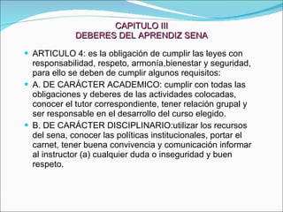 CAPITULO III DEBERES DEL APRENDIZ SENA ARTICULO 4: es la obligación de cumplir las leyes con responsabilidad, respeto, armonía,bienestar y seguridad, para ello se deben de cumplir algunos requisitos:  A. DE CARÁCTER ACADEMICO: cumplir con todas las obligaciones y deberes de las actividades colocadas, conocer el tutor correspondiente, tener relación grupal y ser responsable en el desarrollo del curso elegido. B. DE CARÁCTER DISCIPLINARIO:utilizar los recursos del sena, conocer las políticas institucionales, portar el carnet, tener buena convivencia y comunicación informar al instructor (a) cualquier duda o inseguridad y buen respeto. 
