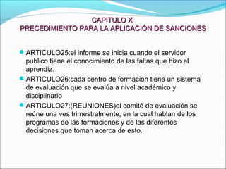 CAPITULO XCAPITULO X
PRECEDIMIENTO PARA LA APLICACIÓN DE SANCIONESPRECEDIMIENTO PARA LA APLICACIÓN DE SANCIONES
ARTICULO25:el informe se inicia cuando el servidor
publico tiene el conocimiento de las faltas que hizo el
aprendiz.
ARTICULO26:cada centro de formación tiene un sistema
de evaluación que se evalúa a nivel académico y
disciplinario
ARTICULO27:(REUNIONES)el comité de evaluación se
reúne una ves trimestralmente, en la cual hablan de los
programas de las formaciones y de las diferentes
decisiones que toman acerca de esto.
 