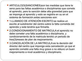 ARTICULO23(SANCIONES)son las medidas que tiene le
sena para las faltas académica o disciplinarias que comete
el aprendiz, pero la sanción debe alta gravedad para que
se imponga al aprendiz y esto se registra en su en el
sistema de formación.estas sanciones son:
1.LLAMADO DE ATENCIÓN ESCRITO:se realiza un
escrito al subdirector del centro sobre la falta cometida del
aprendiz y este tendría que firmarla.
2.CONDICIONAMIENTO DE MATRICULA:el aprendiz no
debe cometer una falta académica o disciplinaria, y
condicionamiento de la matricula tendrá un periodo de
tres(3)meses de plan de mejoramiento.
3.CANCELACIÓN DE LA MATRICULA:es la decisión del
director del centro que imponga esta cancelación ya que el
aprendiz cometió una falta muy grave o no obtuvo un buen
mejoramiento a nivel académico y disciplinario.
 