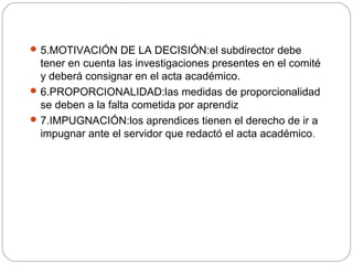5.MOTIVACIÓN DE LA DECISIÓN:el subdirector debe
tener en cuenta las investigaciones presentes en el comité
y deberá consignar en el acta académico.
6.PROPORCIONALIDAD:las medidas de proporcionalidad
se deben a la falta cometida por aprendiz
7.IMPUGNACIÓN:los aprendices tienen el derecho de ir a
impugnar ante el servidor que redactó el acta académico.
 