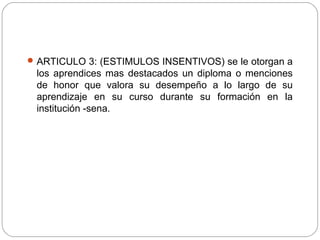 ARTICULO 3: (ESTIMULOS INSENTIVOS) se le otorgan a
los aprendices mas destacados un diploma o menciones
de honor que valora su desempeño a lo largo de su
aprendizaje en su curso durante su formación en la
institución -sena.
 