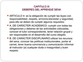 CAPITULO IIICAPITULO III
DEBERES DEL APRENDIZ SENADEBERES DEL APRENDIZ SENA
ARTICULO 4: es la obligación de cumplir las leyes con
responsabilidad, respeto, armonía,bienestar y seguridad,
para ello se deben de cumplir algunos requisitos:
A. DE CARÁCTER ACADEMICO: cumplir con todas las
obligaciones y deberes de las actividades colocadas,
conocer el tutor correspondiente, tener relación grupal y
ser responsable en el desarrollo del curso elegido.
B. DE CARÁCTER DISCIPLINARIO:utilizar los recursos
del sena, conocer las políticas institucionales, portar el
carnet, tener buena convivencia y comunicación informar
al instructor (a) cualquier duda o inseguridad y buen
respeto.
 