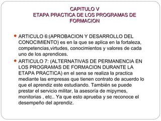 CAPITULO VCAPITULO V
ETAPA PRACTICA DE LOS PROGRAMAS DEETAPA PRACTICA DE LOS PROGRAMAS DE
FORMACIONFORMACION
ARTICULO 6:(APROBACION Y DESARROLLO DEL
CONOCIMIENTO) es en la que se aplica en la fortaleza,
competencias,virtudes, conocimientos y valores de cada
uno de los aprendices.
ARTICULO 7: (ALTERNATIVAS DE PERMANENCIA EN
LOS PROGRAMAS DE FORMACION DURANTE LA
ETAPA PRACTICA) en el sena se realiza la practica
mediante las empresas que tienen contrato de acuerdo lo
que el aprendiz este estudiando. También se puede
prestar el servicio militar, la asesoría de mipymes,
monitorias , etc.. Ya que esto aprueba y se reconoce el
desempeño del aprendiz.
 
