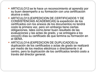 ARTICULO12:se le hace un reconocimiento al aprendiz por su buen desempeño a su formación con una certificación alusiva a esto. ARTICULO13:(EXPEDICION DE CERTIFICADOS Y DE CONSISTENCIAS ACADEMICAS) la expedición de los certificados con los anexos de los documentos no tendrá costo la primera vez, pero sin embargo tiene ciertas obligaciones, tales como,tener buen resultado de las evaluaciones y las actas de grado, y se entregara a los cinco(5) días su certificado de que termina su formación en el SENA. ARTICULO14:(EXPEDICION DE DUPLICADOS) la duplicación de los certificados o actas de grado se realizará por medio de los medios eléctricos o directamente ir al centro, pero la duplicación de los certificados tendrá costo a través del director general. 