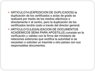 ARTICULO14:(EXPEDICION DE DUPLICADOS) la duplicación de los certificados o actas de grado se realizará por medio de los medios eléctricos o directamente ir al centro, pero la duplicación de los certificados tendrá costo a través del director general. ARTICULO15:(LEGALIZACION DE DOCUMENTOS ACADEMICOS SENA PARA APOSTILLE) consiste en la verificación y validez con la firma del ministerio de relaciones exteriores que rectifica la autoridad si se necesitan o solicitan un trasmite u otro países con sus responsables documentos. 