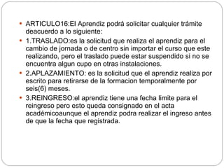 ARTICULO16: El Aprendiz podrá solicitar cualquier trámite deacuerdo a lo siguiente: 1.TRASLADO:es la solicitud que realiza el aprendiz para el cambio de jornada o de centro sin importar el curso que este realizando, pero el traslado puede estar suspendido si no se encuentra algun cupo en otras instalaciones. 2.APLAZAMIENTO: es la solicitud que el aprendiz realiza por escrito para retirarse de la formacion temporalmente por seis(6) meses. 3.REINGRESO:el aprendiz tiene una fecha limite para el reingreso pero esto queda consignado en el acta académicoaunque el aprendiz podra realizar el ingreso antes de que la fecha que registrada.  