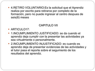 4.RETIRO VOLUNTARIO: Es la solicitud que el Aprendiz realiza por escrito para retirarce por completo de la formación, pero no puede ingresar al centro despues de seis(6) meses CAPITULO VII ARTICULO17: 1.INCUMPLIMIENTO JUSTIFICADO: se da cuendo el aprendiz deja cumplir con la presentar las actividades ya sea virtualmente o personalmente. 2.INCUMPLIMIENTO INJUSTIFICADO: es cuando es aprendiz deja de presentar evidencias de las actividades y el tutor pasa el reporte sobre el segumiento de los resultados del aprendiz. 