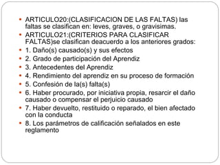 ARTICULO20:(CLASIFICACION DE LAS FALTAS) las faltas se clasifican en: leves, graves, o gravisimas. ARTICULO21:(CRITERIOS PARA CLASIFICAR FALTAS)se clasifican deacuerdo a los anteriores grados: 1. Daño(s) causado(s) y sus efectos 2. Grado de participación del Aprendiz 3. Antecedentes del Aprendiz 4. Rendimiento del aprendiz en su proceso de formación 5. Confesión de la(s) falta(s) 6. Haber procurado, por iniciativa propia, resarcir el daño causado o compensar el perjuicio causado 7. Haber devuelto, restituido o reparado, el bien afectado con la conducta 8. Los parámetros de calificación señalados en este reglamento 