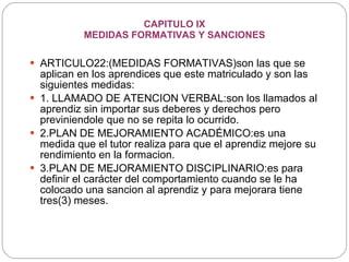 CAPITULO IX MEDIDAS FORMATIVAS Y SANCIONES ARTICULO22:(MEDIDAS FORMATIVAS)son las que se aplican en los aprendices que este matriculado y son las siguientes medidas: 1. LLAMADO DE ATENCION VERBAL:son los llamados al aprendiz sin importar sus deberes y derechos pero previniendole que no se repita lo ocurrido. 2.PLAN DE MEJORAMIENTO ACADÉMICO:es una medida que el tutor realiza para que el aprendiz mejore su rendimiento en la formacion. 3.PLAN DE MEJORAMIENTO DISCIPLINARIO:es para definir el carácter del comportamiento cuando se le ha colocado una sancion al aprendiz y para mejorara tiene tres(3) meses. 