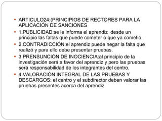 ARTICULO24:(PRINCIPIOS DE RECTORES PARA LA APLICACIÓN DE SANCIONES 1.PUBLICIDAD:se le informa el aprendiz  desde un principio las faltas que puede cometer o que ya cometió. 2.CONTRADICCIÓN:el aprendiz puede negar la falta que realizó y para ello debe presentar pruebas. 3.PRENSUNCIÓN DE INOCIENCIA:al principio de la investigación será a favor del aprendiz y pero las pruebas será responsabilidad de los integrantes del centro. 4.VALORACIÓN INTEGRAL DE LAS PRUEBAS Y DESCARGOS: el centro y el subdirector deben valorar las pruebas presentes acerca del aprendiz. 