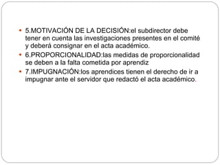 5.MOTIVACIÓN DE LA DECISIÓN:el subdirector debe tener en cuenta las investigaciones presentes en el comité y deberá consignar en el acta académico. 6.PROPORCIONALIDAD:las medidas de proporcionalidad se deben a la falta cometida por aprendiz 7.IMPUGNACIÓN:los aprendices tienen el derecho de ir a impugnar ante el servidor que redactó el acta académico . 