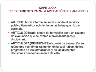 CAPITULO X  PRECEDIMIENTO PARA LA APLICACIÓN DE SANCIONES ARTICULO25:el informe se inicia cuando el servidor publico tiene el conocimiento de las faltas que hizo el aprendiz. ARTICULO26:cada centro de formación tiene un sistema de evaluación que se evalúa a nivel académico y disciplinario ARTICULO27:(REUNIONES)el comité de evaluación se reúne una ves trimestralmente, en la cual hablan de los programas de las formaciones y de las diferentes decisiones que toman acerca de esto. 