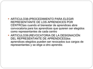 ARTICULO38:( PROCEDIMIENTO PARA ELEGIR REPRESENTANTE DE LOS APRENDICES POR CENTRO)es cuando el bienestar de aprendices abre convocatoria para los aprendices que quieren ser elegidos como representantes de cada centro ARTICULO39:(REVOCATORIA DE LA DESIGNACIÓN DEL REPRESENTANTE DE APRENDICES)los aprendices elegidos pueden ser revocados sus cargos de representantes y se elige a otro aprendiz. 