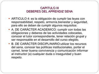 CAPITULO III DEBERES DEL APRENDIZ SENA ARTICULO 4: es la obligación de cumplir las leyes con responsabilidad, respeto, armonía,bienestar y seguridad, para ello se deben de cumplir algunos requisitos:  A. DE CARÁCTER ACADEMICO: cumplir con todas las obligaciones y deberes de las actividades colocadas, conocer el tutor correspondiente, tener relación grupal y ser responsable en el desarrollo del curso elegido. B. DE CARÁCTER DISCIPLINARIO:utilizar los recursos del sena, conocer las políticas institucionales, portar el carnet, tener buena convivencia y comunicación informar al instructor (a) cualquier duda o inseguridad y buen respeto. 