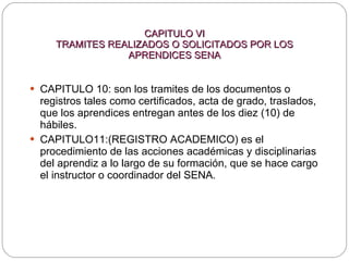 CAPITULO VI TRAMITES REALIZADOS O SOLICITADOS POR LOS APRENDICES SENA CAPITULO 10: son los tramites de los documentos o registros tales como certificados, acta de grado, traslados, que los aprendices entregan antes de los diez (10) de hábiles. CAPITULO11:(REGISTRO ACADEMICO) es el procedimiento de las acciones académicas y disciplinarias del aprendiz a lo largo de su formación, que se hace cargo el instructor o coordinador del SENA. 