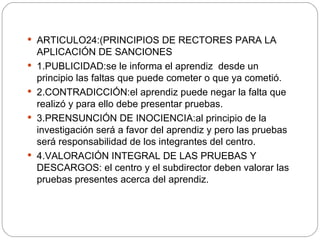 ARTICULO24:(PRINCIPIOS DE RECTORES PARA LA APLICACIÓN DE SANCIONES 1.PUBLICIDAD:se le informa el aprendiz  desde un principio las faltas que puede cometer o que ya cometió. 2.CONTRADICCIÓN:el aprendiz puede negar la falta que realizó y para ello debe presentar pruebas. 3.PRENSUNCIÓN DE INOCIENCIA:al principio de la investigación será a favor del aprendiz y pero las pruebas será responsabilidad de los integrantes del centro. 4.VALORACIÓN INTEGRAL DE LAS PRUEBAS Y DESCARGOS: el centro y el subdirector deben valorar las pruebas presentes acerca del aprendiz. 