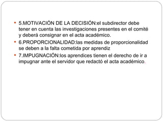 5.MOTIVACIÓN DE LA DECISIÓN:el subdirector debe tener en cuenta las investigaciones presentes en el comité y deberá consignar en el acta académico. 6.PROPORCIONALIDAD:las medidas de proporcionalidad se deben a la falta cometida por aprendiz 7.IMPUGNACIÓN:los aprendices tienen el derecho de ir a impugnar ante el servidor que redactó el acta académico . 