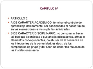 CAPITULO IV ARTICULO 5: A.DE CARARTER ACADEMICO: terminar el contrato de aprendizaje debidamente, ser sancionados al hacer fraude en las evaluaciones e incumplir las actividades  B.DE CARÁCTER DISCIPLINARIO: no consumir ni llevar las bebidas alcohólicas o sustancias psicoactivas, armas o elementos corto-punzantes, no abusar de la confianza de los integrantes de la comunidad, es decir, de los compañeros de grupo y del tutor, no dañar los recursos de las instalaciones-sena 