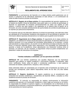 Sistema de
Gestión de la
Calidad Servicio Nacional de Aprendizaje SENA
REGLAMENTO DEL APRENDIZ SENA
Fecha: Junio de
2008
Página 13 de 30
PARÁGRAFO. La permanencia del Aprendiz en la etapa práctica podrá gestionarse con el
acceso a cualquiera de las alternativas planteadas en este artículo, o a la combinación de
varias de ellas durante el proceso de formación.
ARTÍCULO 8°. Registro de la Etapa práctica. Es responsabilidad del aprendiz registrarse en
el Sistema de Gestión Virtual de Aprendices, para poder optar a un contrato de aprendizaje; el
Aprendiz es responsable de actualizar permanentemente los datos que registre en este
sistema, y verificar que sean iguales a los registrados en el sistema para la gestión de la
formación, así como consultar periódicamente las oportunidades de contrato de aprendizaje que
se reportan por parte de los empresarios.
Si el aprendiz opta por otra alternativa diferente al contrato de aprendizaje, esta alternativa debe
ser aprobada por el Coordinador Académico del programa en el que participa el aprendiz, y la
información deberá reportarse directamente en el sistema para la gestión de la formación.
ARTÍCULO 9º. Seguimiento de la Etapa práctica. El seguimiento de la etapa práctica es
obligatorio y se realizará de manera virtual para todos los aprendices. El Aprendiz elaborará una
bitácora quincenal, en la que señalará las actividades desarrolladas en la empresa, o donde
esté ejecutando su etapa práctica, de acuerdo con las alternativas de etapa productiva. De esta
forma, el Instructor asignado puede hacer seguimiento a las actividades que desempeña el
aprendiz a través de la plataforma virtual, garantizando una interacción continua entre el
aprendiz y el instructor. De ser necesario, el seguimiento virtual se podrá complementar con
pasantías o visitas de instructores a la empresa.
CAPITULO 6
Trámites realizados o solicitados por los aprendices del SENA
ARTÍCULO 10º. Los trámites académicos son aquellas diligencias que los Aprendices
adelantan para obtener su registro académico o documentos originales o duplicados, tales
como: certificados, títulos, actas de grado o constancias académicas, o para gestionar
solicitudes de traslado, aplazamiento, reingreso y retiro voluntario.
Estas solicitudes deben ser presentadas por el Aprendiz ante el Subdirector de Centro en el
formato que corresponda, quien deberá responderlas dentro de los diez (10) días hábiles
siguientes.
ARTÍCULO 11. Registro Académico. El registro académico es el procedimiento que
protocoliza las acciones académicas y disciplinarias del Aprendiz SENA, y actualiza su ficha
académica durante el proceso de formación.
PARAGRAFO. El Instructor es responsable de registrar oportunamente la información
académica del aprendiz y el Coordinador Académico o quien haga sus funciones en el Centro,
es responsable de controlar el oportuno registro y la consolidación de la información de los
resultados de la evaluación y situaciones académicas, que permita el seguimiento y certificación
de los aprendices de manera oportuna.
 