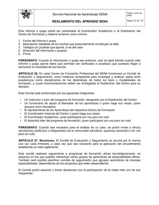 Sistema de
Gestión de la
Calidad Servicio Nacional de Aprendizaje SENA
REGLAMENTO DEL APRENDIZ SENA
Fecha: Junio de
2008
Página 22 de 30
Este informe o queja podrá ser presentada al Coordinador Académico o al Subdirector del
Centro de Formación y deberá contener como mínimo:
1. Fecha del informe o queja
2. Descripción detallada de los hechos que presuntamente constituyen la falta
3. Testigos y/o pruebas que aporta, si es del caso
4. Dirección del informante o quejoso
5. Firma
PARÁGRAFO: Cuando la información o queja sea anónima, solo se dará trámite cuando este
informe o queja aporte datos que permitan ser verificados o prueba(s) que pueda(n) llegar a
demostrar la veracidad de los hechos.
ARTICULO 26. En cada Centro de Formación Profesional del SENA funcionará un Comité de
Evaluación y Seguimiento, como instancia competente para investigar y analizar casos tanto
académicos como disciplinarios de los Aprendices de todos los tipos y modalidades de
formación, y cuyas recomendaciones deben ser entregadas al Subdirector del Centro para su
decisión.
Este Comité está conformado por los siguientes integrantes:
• Un Instructor o tutor del programa de formación, designado por el Subdirector del Centro
• Un funcionario de apoyo al Bienestar de los aprendices o quien haga sus veces, quien
actuará como Secretario
• El representante de los Aprendices del respectivo Centro de Formación
• El Coordinador misional del Centro o quien haga sus veces.
• El Coordinador Académico, quien participará con voz pero sin voto
• El Aprendiz líder del programa de formación, quien participará con voz pero sin voto
PARAGRAFO: Cuando sea necesario para el análisis de un caso, se podrá invitar a otro(s)
servidor(es) público(s) o integrante(s) de la comunidad educativa, quien(es) actuará(n) con voz
pero sin voto.
ARTICULO 27. Reuniones. El Comité de Evaluación y Seguimiento se reunirá por lo menos
una vez cada trimestre, y cada vez que sea necesario para la aplicación del procedimiento
establecido en este reglamento.
Este comité realizará seguimiento a programas de formación afines tecnológicamente, en
espacios en los que puedan interactuar varios grupos de aprendices de especialidades afines.
También será posible planificar comités de seguimiento que agrupen aprendices de diversas
especialidades, dependiendo de los proyectos que estén desarrollando.
El Comité podrá sesionar y tomar decisiones con la participación de la mitad más uno de sus
integrantes.
 