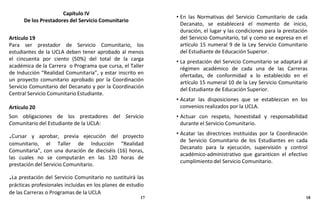 Capítulo IV
De los Prestadores del Servicio Comunitario
Artículo 19
Para ser prestador de Servicio Comunitario, los
estudiantes de la UCLA deben tener aprobado al menos
el cincuenta por ciento (50%) del total de la carga
académica de la Carrera o Programa que cursa, el Taller
de Inducción “Realidad Comunitaria”, y estar inscrito en
un proyecto comunitario aprobado por la Coordinación
Servicio Comunitario del Decanato y por la Coordinación
Central Servicio Comunitario Estudiante.
Artículo 20
Son obligaciones de los prestadores del Servicio
Comunitario del Estudiante de la UCLA:
.Cursar y aprobar, previa ejecución del proyecto
comunitario, el Taller de Inducción “Realidad
Comunitaria”, con una duración de dieciséis (16) horas,
las cuales no se computarán en las 120 horas de
prestación del Servicio Comunitario.
.La prestación del Servicio Comunitario no sustituirá las
prácticas profesionales incluidas en los planes de estudio
de las Carreras o Programas de la UCLA
• En las Normativas del Servicio Comunitario de cada
Decanato, se establecerá el momento de inicio,
duración, el lugar y las condiciones para la prestación
del Servicio Comunitario, tal y como se expresa en el
artículo 15 numeral 9 de la Ley Servicio Comunitario
del Estudiante de Educación Superior.
• La prestación del Servicio Comunitario se adaptará al
régimen académico de cada una de las Carreras
ofertadas, de conformidad a lo establecido en el
artículo 15 numeral 10 de la Ley Servicio Comunitario
del Estudiante de Educación Superior.
• Acatar las disposiciones que se establezcan en los
convenios realizados por la UCLA.
• Actuar con respeto, honestidad y responsabilidad
durante el Servicio Comunitario.
• Acatar las directrices instituidas por la Coordinación
de Servicio Comunitario de los Estudiantes en cada
Decanato para la ejecución, supervisión y control
académico-administrativo que garanticen el efectivo
cumplimiento del Servicio Comunitario.
17 18
 