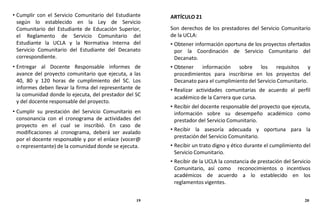 • Cumplir con el Servicio Comunitario del Estudiante
según lo establecido en la Ley de Servicio
Comunitario del Estudiante de Educación Superior,
el Reglamento de Servicio Comunitario del
Estudiante la UCLA y la Normativa Interna del
Servicio Comunitario del Estudiante del Decanato
correspondiente.
• Entregar al Docente Responsable informes de
avance del proyecto comunitario que ejecuta, a las
40, 80 y 120 horas de cumplimiento del SC. Los
informes deben llevar la firma del representante de
la comunidad donde lo ejecuta, del prestador del SC
y del docente responsable del proyecto.
• Cumplir su prestación del Servicio Comunitario en
consonancia con el cronograma de actividades del
proyecto en el cual se inscribió. En caso de
modificaciones al cronograma, deberá ser avalado
por el docente responsable y por el enlace (vocer@
o representante) de la comunidad donde se ejecuta.
ARTÍCULO 21
Son derechos de los prestadores del Servicio Comunitario
de la UCLA:
• Obtener información oportuna de los proyectos ofertados
por la Coordinación de Servicio Comunitario del
Decanato.
• Obtener información sobre los requisitos y
procedimientos para inscribirse en los proyectos del
Decanato para el cumplimiento del Servicio Comunitario.
• Realizar actividades comunitarias de acuerdo al perfil
académico de la Carrera que cursa.
• Recibir del docente responsable del proyecto que ejecuta,
información sobre su desempeño académico como
prestador del Servicio Comunitario.
• Recibir la asesoría adecuada y oportuna para la
prestación del Servicio Comunitario.
• Recibir un trato digno y ético durante el cumplimiento del
Servicio Comunitario.
• Recibir de la UCLA la constancia de prestación del Servicio
Comunitario, así como reconocimientos o incentivos
académicos de acuerdo a lo establecido en los
reglamentos vigentes.
19 20
 