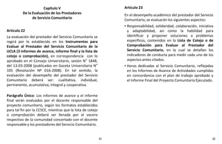 Capítulo V
De la Evaluación de los Prestadores
de Servicio Comunitario
Artículo 22
La evaluación del prestador del Servicio Comunitario se
regirá por lo establecido en los Instrumentos para
Evaluar al Prestador del Servicio Comunitario de la
UCLA (3 informes de avance, informe final y la lista de
cotejo o comprobación), en correspondencia con lo
aprobado en el Consejo Universitario, sesión N° 1848,
del 13-03-2008 (publicados en Gaceta Universitaria N°
105 (Resolución Nº 016-2008). En tal sentido, la
evaluación del desempeño del prestador del Servicio
Comunitario deberá ser: cualitativa, individual,
permanente, acumulativa, integral y cooperativa.
Parágrafo Único: Los informes de avance y el informe
final serán evaluados por el docente responsable del
proyecto comunitario, según los formatos establecidos
para tal fin por la CCSCE, mientras que la lista de cotejo
o comprobación deberá ser llenada por el vocero
respectivo de la comunidad concertado con el docente
responsable y los prestadores del Servicio Comunitario.
Artículo 23
En el desempeño académico del prestador del Servicio
Comunitario, se evaluarán los siguientes aspectos:
• Responsabilidad, solidaridad, colaboración, iniciativa
y adaptabilidad, así como la habilidad para
identificar y proponer soluciones a problemas
específicos, contenidos en la Lista de Cotejo o de
Comprobación para Evaluar al Prestador del
Servicio Comunitario, en la cual se detallan los
indicadores de conducta para medir cada uno de los
aspectos antes citados.
• Horas dedicadas al Servicio Comunitario, reflejadas
en los Informes de Avance de Actividades cumplidas
en concordancia con el plan de trabajo aprobado y
el Informe Final del Proyecto Comunitario Ejecutado.
21 22
 
