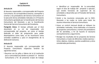 Capítulo VI
De Los Docentes
Artículo 24
Al docente responsable y corresponsable del Proyecto
Comunitario, les corresponderá asesorar, acompañar y
orientar a los prestadores del Servicio Comunitario en
la ejecución de las actividades indicadas en el Proyecto
Comunitario aprobado por la Coordinación del Servicio
Comunitario del Decanato y por la Coordinación
Central del Servicio Comunitario del Estudiante.
Parágrafo Único: El tiempo utilizado por el (los)
docente(s) en su rol de responsable y/o
corresponsable del proyecto, así como el tiempo
dedicado al taller de preparación para poder
desempeñarse como tales, se les reconocerá como
actividad académica y para el otorgamiento de la
dedicación exclusiva.
Artículo 25
El docente responsable y/o corresponsable del
Proyecto Comunitario respectivo tendrán las
siguientes tareas:
• Reunirse con los jefes o líderes de la (s) institución
(es) o comunidad (es) donde se prestará el Servicio
Comunitario a fin de presentar el plan de trabajo
e identificar un responsable de la comunidad,
según el área de trabajo del proyecto a ejecutar,
que tendrá funciones de supervisor de las
actividades a desarrollar por el Prestador del Servicio
Comunitario.
• Asistir a las reuniones convocadas por la CSCE-
Decanato a las cuales se invite para tratar los
asuntos inherentes al Servicio Comunitario.
• Llevar un control mensual donde se indiquen las
actividades realizadas, horas dedicadas a la asesoría
de proyectos comunitarios y número de prestadores
del SC atendidos, a fin de hacerle el necesario
acompañamiento y seguimiento.
• Divulgar los resultados de los proyectos de Servicio
Comunitario a través de diferentes medios (prensa –
UCLA, dípticos, trípticos, eventos académicos y otros
considerados pertinentes).
23 24
 