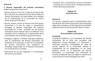 Artículo 26
El docente responsable del proyecto comunitario
tendrá las siguientes atribuciones:
• Revisar, evaluar y firmar los 3 Informes de Avance (40,
80 y 120 horas de prestación del SC) del prestador de
Servicio Comunitario, los cuales deben venir avalados
por el representante de la comunidad y/o vocero
donde se ejecutó el Proyecto.
• Revisar, evaluar y firmar el Informe Final del Proyecto
Comunitario y la lista de cotejo o comprobación
entregada al docente responsable del proyecto
presentada por el (los) prestador (es) del Servicio
Comunitario como requisito para la acreditación de la
prestación del SC, avalados por el representante de la
comunidad y/o vocero donde se ejecutó el Proyecto.
• Consignar y registrar, al finalizar cada lapso académico,
ante la Coordinación del Servicio Comunitario del
Estudiante de su Decanato, la lista de los prestadores
del Servicio Comunitario que cumplieron las
actividades programadas en el Proyecto Comunitario,
con el total de horas cumplidas.
• Administrar los recursos asignados a la Coordinación
del Servicio Comunitario.
• Presentar ante la Coordinación Servicio Comunitario
del Decanato un informe de los resultados parciales y
finales del proyecto ejecutado.
Capítulo VII
De los Recursos
Artículo 27
Los recursos requeridos para el funcionamiento de la
Coordinación del Servicio Comunitario de los Decanatos
deben estar incluidos en el Plan Operativo Anual (POA),
pudiendo contar con financiamiento externo o mixto.
Capítulo VIII
De las Sanciones e Infracciones
Artículo 28
El personal académico y los prestadores del Servicio
Comunitario de la UCLA que incumplan este
Reglamento, estarán sometidos a la observancia y
eventuales sanciones, contempladas en todas las
normas vigentes de la Universidad relativas al
cumplimiento de sus obligaciones, en las cuales
pudieran incurrir en el desarrollo del Servicio
Comunitario. La Universidad será sancionada de
acuerdo al bloque de leyes que regulan la materia en la
instancia que las mismas dispongan para tal fin.
25 26
 