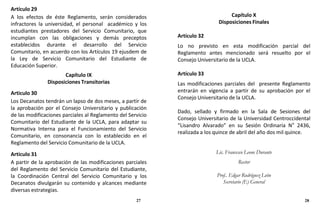 Artículo 29
A los efectos de éste Reglamento, serán considerados
infractores la universidad, el personal académico y los
estudiantes prestadores del Servicio Comunitario, que
incumplan con las obligaciones y demás preceptos
establecidos durante el desarrollo del Servicio
Comunitario, en acuerdo con los Artículos 19 ejusdem de
la Ley de Servicio Comunitario del Estudiante de
Educación Superior.
Capítulo IX
Disposiciones Transitorias
Articulo 30
Los Decanatos tendrán un lapso de dos meses, a partir de
la aprobación por el Consejo Universitario y publicación
de las modificaciones parciales al Reglamento del Servicio
Comunitario del Estudiante de la UCLA, para adaptar su
Normativa Interna para el Funcionamiento del Servicio
Comunitario, en consonancia con lo establecido en el
Reglamento del Servicio Comunitario de la UCLA.
Artículo 31
A partir de la aprobación de las modificaciones parciales
del Reglamento del Servicio Comunitario del Estudiante,
la Coordinación Central del Servicio Comunitario y los
Decanatos divulgarán su contenido y alcances mediante
diversas estrategias.
27
Capítulo X
Disposiciones Finales
Artículo 32
Lo no previsto en esta modificación parcial del
Reglamento antes mencionado será resuelto por el
Consejo Universitario de la UCLA.
Artículo 33
Las modificaciones parciales del presente Reglamento
entrarán en vigencia a partir de su aprobación por el
Consejo Universitario de la UCLA.
Dado, sellado y firmado en la Sala de Sesiones del
Consejo Universitario de la Universidad Centroccidental
“Lisandro Alvarado” en su Sesión Ordinaria N° 2436,
realizada a los quince de abril del año dos mil quince.
Lic. Francesco Leone Durante
Rector
Prof.. Edgar Rodríguez León
Secretario (E) General
28
 