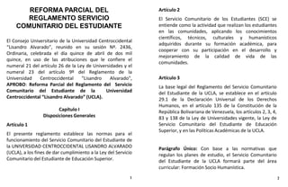 El Consejo Universitario de la Universidad Centroccidental
“Lisandro Alvarado”, reunido en su sesión Nº. 2436,
Ordinaria, celebrada el día quince de abril de dos mil
quince, en uso de las atribuciones que le confiere el
numeral 21 del artículo 26 de la Ley de Universidades y el
numeral 23 del artículo 9º del Reglamento de la
Universidad Centroccidental "Lisandro Alvarado",
APROBO: Reforma Parcial del Reglamento del Servicio
Comunitario del Estudiante de la Universidad
Centroccidental “Lisandro Alvarado” (UCLA).
Capítulo I
Disposiciones Generales
Artículo 1
El presente reglamento establece las normas para el
funcionamiento del Servicio Comunitario del Estudiante de
la UNIVERSIDAD CENTROCCIDENTAL LISANDRO ALVARADO
(UCLA), a los fines de dar cumplimiento a la Ley del Servicio
Comunitario del Estudiante de Educación Superior.
REFORMA PARCIAL DEL
REGLAMENTO SERVICIO
COMUNITARIO DEL ESTUDIANTE
Artículo 2
El Servicio Comunitario de los Estudiantes (SCE) se
entiende como la actividad que realizan los estudiantes
en las comunidades, aplicando los conocimientos
científicos, técnicos, culturales y humanísticos
adquiridos durante su formación académica, para
cooperar con su participación en el desarrollo y
mejoramiento de la calidad de vida de las
comunidades.
Artículo 3
La base legal del Reglamento del Servicio Comunitario
del Estudiante de la UCLA, se establece en el artículo
29.1 de la Declaración Universal de los Derechos
Humanos, en el artículo 135 de la Constitución de la
República Bolivariana de Venezuela, los artículos 2, 3, 4,
83 y 138 de la Ley de Universidades vigente, la Ley de
Servicio Comunitario del Estudiante de Educación
Superior, y en las Políticas Académicas de la UCLA.
Parágrafo Único: Con base a las normativas que
regulan los planes de estudio, el Servicio Comunitario
del Estudiante de la UCLA formará parte del área
curricular: Formación Socio Humanística.
1 2
 