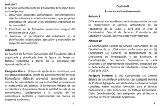 Capítulo II
Estructura y Funcionamiento
Artículo 9
El Vicerrectorado Académico será el responsable de todo
lo concerniente al Servicio Comunitario de los
Estudiantes de la UCLA, y para ello se creó la
Coordinación Central de Servicio Comunitario del
Estudiante (CCSCE), adscrita a este Vicerrectorado.
Artículo 10
La Coordinación Central de Servicio Comunitario de los
Estudiantes de la UCLA estará conformada por un (a)
Coordinador (a) General, un representante de las
Direcciones de Investigación y de Extensión, el
Coordinador(a) de Servicio Comunitario de cada
Decanato y un representante estudiantil, designado por
la Federación de Centros de Estudiantes Universitarios
(FCU) de la UCLA.
Parágrafo Primero: El (la) Coordinador (a) General
deberá ser un profesor ordinario, con categoría mínima
de Profesor Agregado, con dedicación exclusiva o tiempo
completo, haber recibido formación para el Servicio
Comunitario y con experiencia en trabajo comunitario.
Dicho Coordinador(a) será designado por el Rector a
solicitud del Vicerrectorado Académico.
5 6
Artículo 7
El Servicio Comunitario de los Estudiantes de la UCLA tiene
como objetivos:
1. Desarrollar proyectos comunitarios preferentemente
interdisciplinarios e interinstitucionales, que propicien
alternativas de solución a los problemas específicos de
la comunidad.
2. Contribuir en la formación académica integral del
estudiante de la UCLA.
3. Promover la participación del estudiante en la
planificación, organización, ejecución y evaluación de
proyectos comunitarios.
Artículo 8
La práctica de Servicio Comunitario del Estudiante estará
organizada y planificada bajo la figura de Proyectos.
Deberá ejecutarse a través de la estrategia del
Aprendizaje-Servicio.
Parágrafo Único: El Aprendizaje-Servicio constituye una
estrategia pedagógica, donde los participantes del Servicio
Comunitario elaboran proyectos comunitarios para
abordar las necesidades de una comunidad, promoviendo
el intercambio de saberes, la formación integral de los
estudiantes y el mejoramiento de la calidad de vida de las
comunidades, coadyuvando a la calidad de los
aprendizajes recibidos y manteniendo los niveles de
exigencia académica.
 