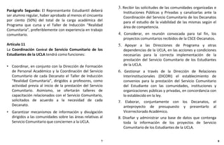 Parágrafo Segundo: El Representante Estudiantil deberá
ser alumno regular, haber aprobado al menos el cincuenta
por ciento (50%) del total de la carga académica del
Programa que cursa y el Taller de Inducción “Realidad
Comunitaria”, preferiblemente con experiencia en trabajo
comunitario.
Artículo 11
La Coordinación Central de Servicio Comunitario de los
Estudiantes de la UCLA tendrá como funciones:
• Coordinar, en conjunto con la Dirección de Formación
de Personal Académico y la Coordinación del Servicio
Comunitario de cada Decanato el Taller de Inducción
“Realidad Comunitaria”, dirigidos a profesores, como
actividad previa al inicio de la prestación del Servicio
Comunitario. Asimismo, se ofertarán talleres de
capacitación relacionados con el Servicio Comunitario,
solicitados de acuerdo a la necesidad de cada
Decanato.
• Garantizar mecanismos de información y divulgación
dirigidos a las comunidades sobre las áreas relativas al
Servicio Comunitario que conciernen a la UCLA.
7 8
3. Recibir las solicitudes de las comunidades organizadas e
Instituciones Públicas y Privadas y canalizarlas ante la
Coordinación del Servicio Comunitario de los Decanatos
para el estudio de la viabilidad de las mismas según el
área de competencia.
4. Considerar, en reunión convocada para tal fin, los
proyectos comunitarios recibidos de la CSCE-Decanatos.
5. Apoyar a las Direcciones de Programa y otras
dependencias de la UCLA, en las acciones y condiciones
necesarias para la correcta implementación de la
prestación del Servicio Comunitario de los Estudiantes
de la UCLA.
6. Gestionar a través de la Dirección de Relaciones
Interinstitucionales (DICORI) el establecimiento de
convenios para la prestación del Servicio Comunitario
del Estudiante con las comunidades, instituciones y
organizaciones públicas y privadas, en concordancia con
lo establecido en la ley.
7. Elaborar, conjuntamente con los Decanatos, el
anteproyecto de presupuesto y presentarlo al
Vicerrectorado Académico.
8. Diseñar y administrar una base de datos que contenga
toda la información de los proyectos de Servicio
Comunitario de los Estudiantes de la UCLA.
 