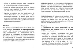 • Analizar los resultados parciales, finales e impacto de
los proyectos ejecutados en las comunidades.
• Elaborar el Informe de Gestión Anual del Servicio
Comunitario del Estudiante de la UCLA y consignarlo
ante el Vicerrectorado Académico.
• Organizar en conjunto con las Coordinaciones de
Servicio Comunitario de los Decanatos y otras
dependencias centrales, un evento anual para la
presentación de los proyectos comunitarios ejecutados
por los estudiantes de la UCLA, preferentemente con
presencia de las comunidades.
Artículo 12
Para atender el Servicio Comunitario del Estudiante de la
UCLA, se creó la Coordinación de Servicio Comunitario
adscrita a cada Decanato, la cual estará conformada por
un(a) Coordinador(a), un representante de la
Coordinación de Investigación, un representante de la
Coordinación de Extensión, un representante profesoral
de cada uno de los Programas, y un representante
estudiantil de cada uno de los Programas, designados
por el Centro de Estudiantes respectivo.
Parágrafo Primero: El (la) Coordinador (a) deberá ser un
profesor ordinario, con categoría mínima de Profesor
Asistente, con dedicación exclusiva o tiempo completo,
haber recibido formación para el Servicio Comunitario y
preferiblemente con experiencia en trabajo comunitario.
Dicho Coordinador (a) será designado por el Decano.
Parágrafo Segundo: El Representante Estudiantil debe
ser alumno regular, y haber aprobado al menos el
cincuenta por ciento (50%) del total de la carga
académica de la carrera que cursa, así como el Taller de
Inducción “Realidad Comunitaria”.
Artículo 13
La Coordinación de Servicio Comunitario de los
Estudiantes en cada Decanato (CSCE-D) de la UCLA
tendrá como sus funciones:
• Recibir los proyectos comunitarios que sean
consignados en los Decanatos para su análisis y
evaluación de factibilidad, tomando en cuenta los
criterios contenidos en la Lista de Cotejo para la
Aprobación de Proyectos de Servicio Comunitario. Una
vez evaluado en la CSCE-D se envía a la CCSCE.
Aprobado el Proyecto Comunitario se remite a la CSCE-
D para la asignación del código correspondiente.
9 10
 