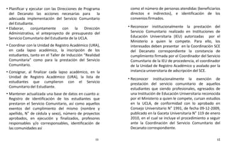 • Planificar y ejecutar con las Direcciones de Programa
del Decanato las acciones necesarias para la
adecuada implementación del Servicio Comunitario
del Estudiante.
• Elaborar, conjuntamente con la Dirección
Administrativa, el anteproyecto de presupuesto del
Servicio Comunitario del Estudiante de la UCLA.
• Coordinar con la Unidad de Registro Académico (URA),
en cada lapso académico, la inscripción de los
estudiantes, tanto en el Taller de Inducción “Realidad
Comunitaria” como para la prestación del Servicio
Comunitario.
• Consignar, al finalizar cada lapso académico, en la
Unidad de Registro Académico (URA), la lista de
estudiantes que cumplieron con el Servicio
Comunitario del Estudiante.
• Mantener actualizada una base de datos en cuanto a:
Registro de identificación de los estudiantes que
prestaron el Servicio Comunitario, así como aquellos
exentos del cumplimiento del mismo (nombre y
apellido, N° de cédula y sexo), número de proyectos
aprobados, en ejecución y finalizados, profesores
responsables y/o corresponsables, identificación de
las comunidades así
como el número de personas atendidas (beneficiarios
directos e indirectos), e identificación de los
convenios firmados.
• Reconocer institucionalmente la prestación del
Servicio Comunitario realizado en Instituciones de
Educación Universitaria (IEU) autorizadas por el
Ministerio a quien le compete. Para ello, los
interesados deben presentar en la Coordinación SCE
del Decanato correspondiente la constancia de
cumplimiento firmada por el Coordinador del Servicio
Comunitario de la IEU de procedencia, el coordinador
de la Unidad de Registro Académico y avalado por la
instancia universitaria de adscripción del SCE.
• Reconocer institucionalmente la exención de
prestación del servicio comunitario de aquellos
estudiantes que siendo profesionales, egresados de
una Institución de Educación Universitaria reconocida
por el Ministerio a quien le compete, cursan estudios
en la UCLA, de conformidad con lo aprobado en
Consejo Universitario N° 1991, de fecha 09-12-2009,
publicado en la Gaceta Universitaria N° 119 de enero
2010, en el cual se incluye el procedimiento a seguir
ante la Coordinación del Servicio Comunitario del
Decanato correspondiente.
11 12
 