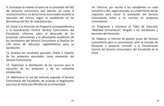 9. Formalizar lo relativo al retiro de un prestador del SCE
del proyecto comunitario que ejecuta, así como el
reconocimiento o no de las horas acumuladas durante la
ejecución del mismo, según lo establecido en las
Normativas del SCE de cada Decanato.
10. Enviar a la Dirección de Programa correspondiente y
a la Coordinación Central Servicio Comunitario del
Estudiante, informes sobre el desarrollo de los
proyectos comunitarios y el desempeño académico de
los prestadores del Servicio Comunitario al finalizar las
120 horas de ejecución reglamentarias para su
aprobación.
11. Analizar los resultados parciales, finales e impacto
de los proyectos ejecutados como prestación del
Servicio Comunitario.
12. Supervisar la distribución de los recursos para la
ejecución de los proyectos y de los convenios
establecidos.
13. Administrar el uso del vehículo asignado al Servicio
Comunitario del Estudiante, de acuerdo al Reglamento
para Uso de Vehículos Oficiales de la Universidad.
14. Informar por escrito a los estudiantes en cada
semestre o año, según proceda, el cumplimiento de los
requisitos para iniciar la prestación del Servicio
Comunitario, estén o no inscritos en proyectos
comunitarios.
15. Programar y coordinar el Taller de Inducción
“Realidad Comunitaria”, dirigido a los estudiantes y
docentes del Decanato.
16. Elaborar el informe de gestión anual del Servicio
Comunitario para su presentación ante el Consejo de
Decanato y posterior remisión a la Coordinación
Central del Servicio Comunitario del Estudiante de la
UCLA
13 14
 