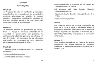 Capítulo III
De los Proyectos
Artículo 14
Los Proyectos deberán ser planificados y elaborados
respondiendo a las necesidades de las comunidades,
ofreciendo alternativas de solución de manera
metódica, y tomando en consideración los planes de
desarrollo municipal, estadal y nacional; dentro del
ámbito de actuación de la Universidad.
Artículo 15
Los Proyectos deberán ser presentados por escrito,
donde se incluya la necesidad detectada en la
comunidad, el planteamiento del problema, la
justificación, los objetivos (general y específicos), el
plan de trabajo y el cronograma de las actividades
programadas, sin menoscabo de otros requisitos
adicionales que pueda solicitar la UCLA.
Artículo 16
La presentación de los Proyectos ante la UCLA podrá ser
iniciativa de:
 Las comunidades organizadas.
 Las instituciones públicas y privadas.
 Las Gobernaciones y Municipios de los Estados del
área de influencia de la UCLA.
 El Ministerio del Poder Popular Educación
Universitaria (MPPEU).
 Los estudiantes, los docentes y las dependencias de la
UCLA.
 Las asociaciones gremiales.
Artículo 17
Los Proyectos tendrán un docente responsable por
parte de la UCLA, y según la naturaleza, alcance y
complejidad del mismo, podrá contar con un equipo de
trabajo integrado por docentes y miembros de la
comunidad; todos ellos, encargados de la supervisión
del proyecto.
Artículo 18
Todo producto derivado de un Proyecto de Servicio
Comunitario que genere derechos de propiedad
intelectual, se regirá por el Reglamento que a tal efecto
dicte la UCLA.
15 16
 