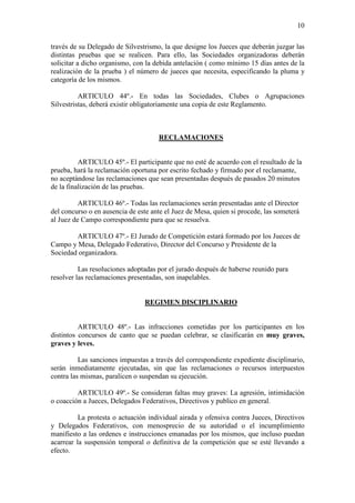 10

través de su Delegado de Silvestrismo, la que designe los Jueces que deberán juzgar las
distintas pruebas que se realicen. Para ello, las Sociedades organizadoras deberán
solicitar a dicho organismo, con la debida antelación ( como mínimo 15 días antes de la
realización de la prueba ) el número de jueces que necesita, especificando la pluma y
categoría de los mismos.

          ARTICULO 44º.- En todas las Sociedades, Clubes o Agrupaciones
Silvestristas, deberá existir obligatoriamente una copia de este Reglamento.



                                     RECLAMACIONES


          ARTICULO 45º.- El participante que no esté de acuerdo con el resultado de la
prueba, hará la reclamación oportuna por escrito fechado y firmado por el reclamante,
no aceptándose las reclamaciones que sean presentadas después de pasados 20 minutos
de la finalización de las pruebas.

          ARTICULO 46º.- Todas las reclamaciones serán presentadas ante el Director
del concurso o en ausencia de este ante el Juez de Mesa, quien si procede, las someterá
al Juez de Campo correspondiente para que se resuelva.

        ARTICULO 47º.- El Jurado de Competición estará formado por los Jueces de
Campo y Mesa, Delegado Federativo, Director del Concurso y Presidente de la
Sociedad organizadora.

          Las resoluciones adoptadas por el jurado después de haberse reunido para
resolver las reclamaciones presentadas, son inapelables.


                                REGIMEN DISCIPLINARIO


          ARTICULO 48º.- Las infracciones cometidas por los participantes en los
distintos concursos de canto que se puedan celebrar, se clasificarán en muy graves,
graves y leves.

          Las sanciones impuestas a través del correspondiente expediente disciplinario,
serán inmediatamente ejecutadas, sin que las reclamaciones o recursos interpuestos
contra las mismas, paralicen o suspendan su ejecución.

         ARTICULO 49º.- Se consideran faltas muy graves: La agresión, intimidación
o coacción a Jueces, Delegados Federativos, Directivos y publico en general.

          La protesta o actuación individual airada y ofensiva contra Jueces, Directivos
y Delegados Federativos, con menosprecio de su autoridad o el incumplimiento
manifiesto a las ordenes e instrucciones emanadas por los mismos, que incluso puedan
acarrear la suspensión temporal o definitiva de la competición que se esté llevando a
efecto.
 